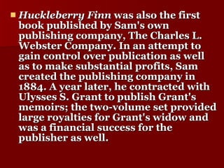 Huckleberry Finn  was also the first book published by Sam's own publishing company, The Charles L. Webster Company. In an attempt to gain control over publication as well as to make substantial profits, Sam created the publishing company in 1884. A year later, he contracted with Ulysses S. Grant to publish Grant's memoirs; the two-volume set provided large royalties for Grant's widow and was a financial success for the publisher as well.  