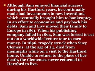 Although Sam enjoyed financial success during his Hartford years, he continually made bad investments in new inventions, which eventually brought him to bankruptcy. In an effort to economize and pay back his debts, Sam and Livy moved their family to Europe in 1891. When his publishing company failed in 1894, Sam was forced to set out on a worldwide lecture tour to earn money. In 1896, tragedy struck when Suzy Clemens, at the age of 24, died from meningitis while on a visit to the Hartford home. Unable to return to the place of her death, the Clemenses never returned to Hartford to live.  