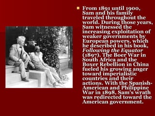 From 1891 until 1900, Sam and his family traveled throughout the world. During those years, Sam witnessed the increasing exploitation of weaker governments by European powers, which he described in his book,  Following the Equator  (1897). The Boer War in South Africa and the Boxer Rebellion in China fueled his growing anger toward imperialistic countries and their actions. With the Spanish-American and Philippine War in 1898, Sam's wrath was redirected toward the American government.   