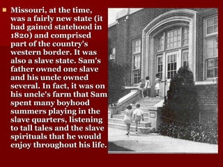 Missouri, at the time, was a fairly new state (it had gained statehood in 1820) and comprised part of the country's western border. It was also a slave state. Sam's father owned one slave and his uncle owned several. In fact, it was on his uncle's farm that Sam spent many boyhood summers playing in the slave quarters, listening to tall tales and the slave spirituals that he would enjoy throughout his life.   