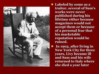 Labeled by some as a traitor, several of Sam's works were never published during his lifetime either because magazines would not accept them or because of a personal fear that his marketable reputation would be ruined. In 1903, after living in New York City for three years, Livy became ill and Sam and his wife returned to Italy where she died a year later   