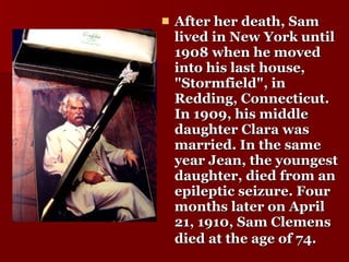After her death, Sam lived in New York until 1908 when he moved into his last house, "Stormfield", in Redding, Connecticut. In 1909, his middle daughter Clara was married. In the same year Jean, the youngest daughter, died from an epileptic seizure. Four months later on April 21, 1910, Sam Clemens died at the age of 74.   