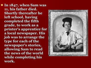 In 1847, when Sam was 11, his father died. Shortly thereafter he left school, having completed the fifth grade, to work as a printer's apprentice for a local newspaper. His job was to arrange the type for each of the newspaper's stories, allowing Sam to read the news of the world while completing his work.  