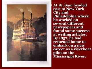 At 18, Sam headed east to New York City and Philadelphia where he worked on several different newspapers and found some success at writing articles. By 1857, he had returned home to embark on a new career as a riverboat pilot on the Mississippi River.  