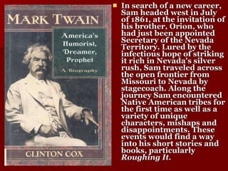 In search of a new career, Sam headed west in July of 1861, at the invitation of his brother, Orion, who had just been appointed Secretary of the Nevada Territory. Lured by the infectious hope of striking it rich in Nevada's silver rush, Sam traveled across the open frontier from Missouri to Nevada by stagecoach. Along the journey Sam encountered Native American tribes for the first time as well as a variety of unique characters, mishaps and disappointments. These events would find a way into his short stories and books, particularly  Roughing It. 