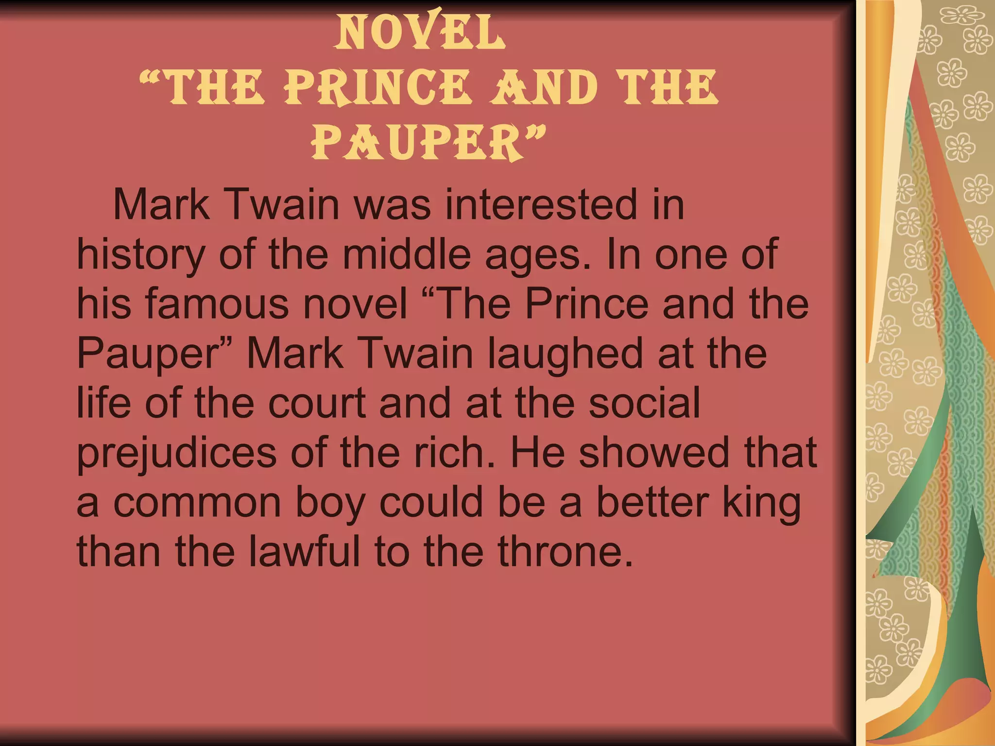 Novel  “The Prince and the Pauper” Mark Twain was interested in history of the middle ages. In one of his famous novel “The Prince and the Pauper” Mark Twain laughed at the life of the court and   at the social prejudices of the rich. He showed that a common boy could be a better king than the lawful to the throne. 