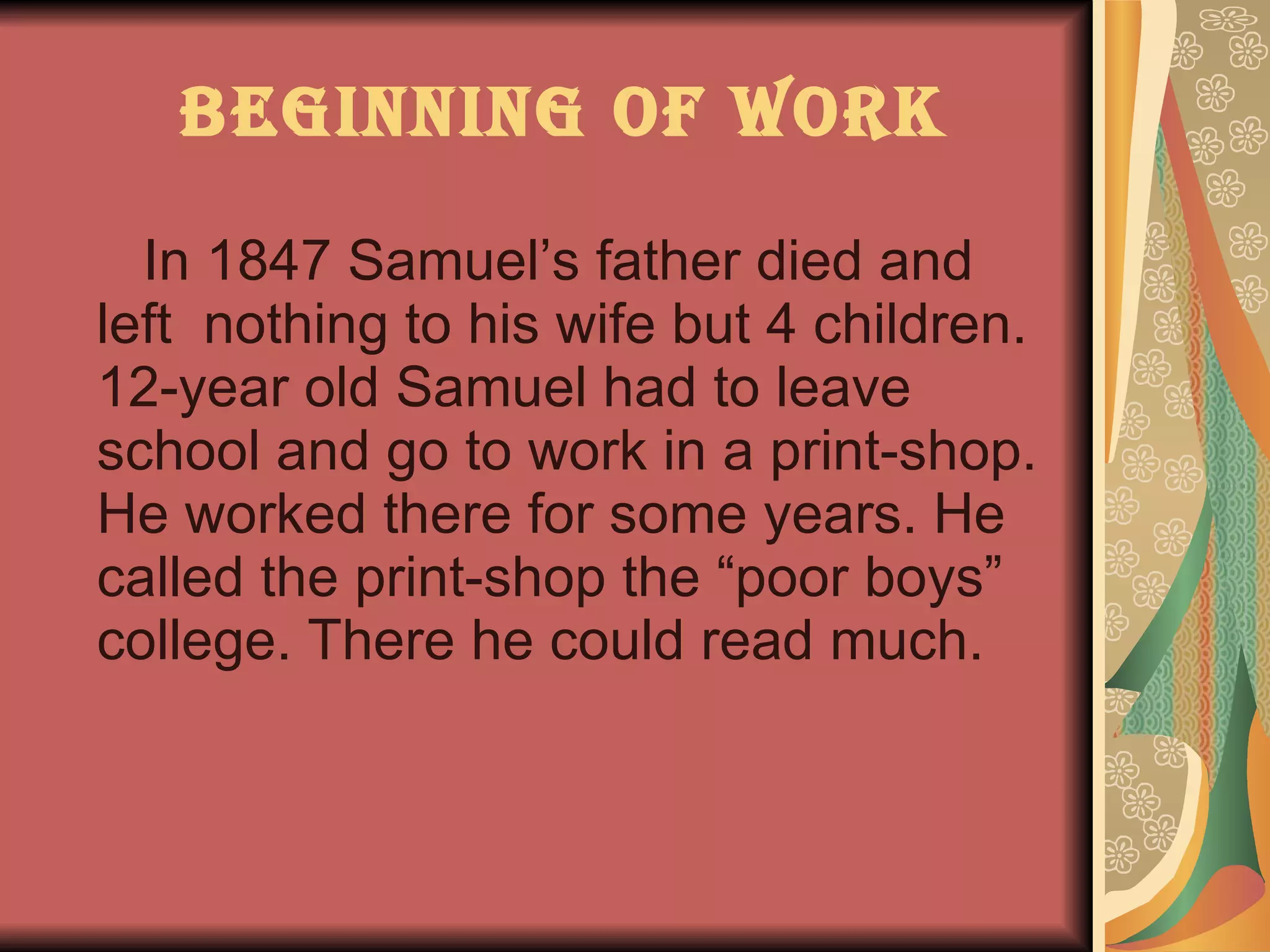 Beginning of work In 1847 Samuel’s father died and left  nothing to his wife but 4 children. 12-year old Samuel had to leave school and go to work in a print-shop. He worked there for some years. He called the print-shop the “poor boys” college. There he could read much. 