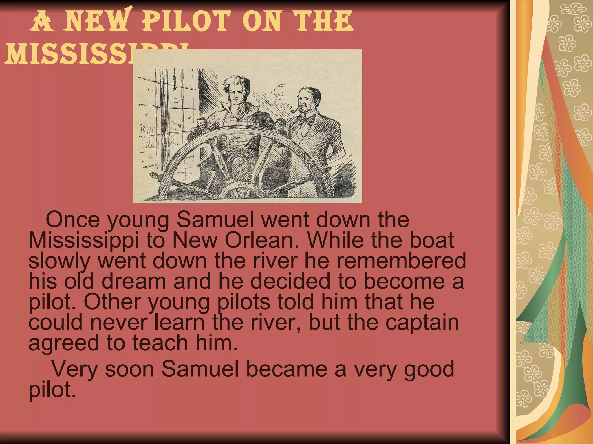 A new pilot on the Mississippi Once young Samuel went down the Mississippi to New Orlean. While the boat slowly went down the river he remembered his old dream and he decided to become a pilot. Other young pilots told him that he could never learn the river, but the captain agreed to teach him. Very soon Samuel became a very good pilot.  