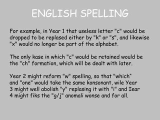 ENGLISH SPELLING For example, in Year 1 that useless letter "c" would be dropped to be replased either by "k" or "s", and likewise "x" would no longer be part of the alphabet.  The only kase in which "c" would be retained would be the "ch" formation, which will be dealt with later.  Year 2 might reform "w" spelling, so that "which“ and "one" would take the same konsonant, wile Year 3 might well abolish "y" replasing it with "i" and Iear 4 might fiks the "g/j" anomali wonse and for all. 