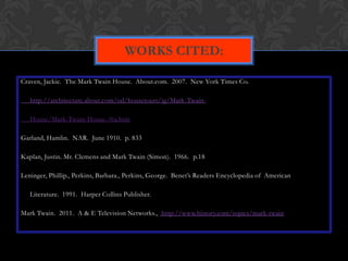 WORKS CITED:

Craven, Jackie. The Mark Twain House. About.com. 2007. New York Times Co.

   http://architecture.about.com/od/housetours/ig/Mark-Twain-

   House/Mark-Twain-House.-0ia.htm

Garland, Hamlin. NAR. June 1910. p. 833

Kaplan, Justin. Mr. Clemens and Mark Twain (Simon). 1966. p.18

Leninger, Phillip., Perkins, Barbara., Perkins, George. Benet’s Readers Encyclopedia of American

   Literature. 1991. Harper Collins Publisher.

Mark Twain. 2011. A & E Television Networks., http://www.history.com/topics/mark-twain
 