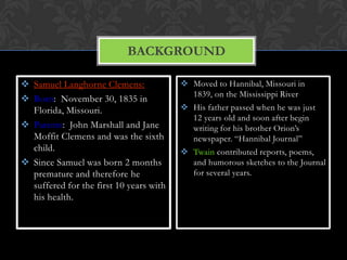 BACKGROUND

 Samuel Langhorne Clemens:               Moved to Hannibal, Missouri in
                                           1839, on the Mississippi River
 Born: November 30, 1835 in
  Florida, Missouri.                      His father passed when he was just
                                           12 years old and soon after begin
 Parents: John Marshall and Jane          writing for his brother Orion’s
  Moffit Clemens and was the sixth         newspaper. “Hannibal Journal”
  child.                                  Twain contributed reports, poems,
 Since Samuel was born 2 months           and humorous sketches to the Journal
  premature and therefore he               for several years.
  suffered for the first 10 years with
  his health.
 