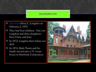 BACKGROUND


 Married: Olivia L. Langdon on
  February 2, 1870.
 They had four children. One son
  Langdon and three daughters:
  Susy, Clara, and Jean.
 In 1872, Langdon their infant son
  died.
 In 1874, Mark Twain and his
  family moved into a 19- room
  house in Hartford, Connecticut.
 