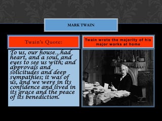 MARK TWAIN


                            Tw a i n w r o t e t h e m a j o r i t y o f h i s
     Twain’s Quote:                 major works at home

To us, our house…had
heart, and a soul, and
eyes to see us with; and
approvals and
solicitudes and deep
sympathies; it was of
us, and we were in its
confidence and lived in
its grace and the peace
of its benediction.
 