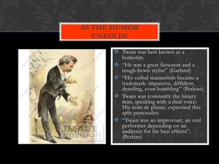 AS THE HUMOR
   UNFOLDS

       Twain was best known as a
        humorist.
       “He was a great fictionist and a
        rough-hewn stylist” (Garland)
       “His verbal mannerism became a
        trademark: impassive, diffident,
        drawling, even bumbling” (Perkins)
       Twain was constantly the binary
        man, speaking with a dual voice.
        His nom de plume, expressed this
        split personality.
       “Twain was an improviser, an oral
        performer depending on an
        audience for his best effects”.
        (Perkins)
 