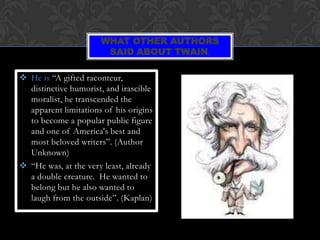 WHAT OTHER AUTHORS
                       SAID ABOUT TWAIN:

 He is “A gifted raconteur,
  distinctive humorist, and irascible
  moralist, he transcended the
  apparent limitations of his origins
  to become a popular public figure
  and one of America's best and
  most beloved writers”. (Author
  Unknown)
 “He was, at the very least, already
  a double creature. He wanted to
  belong but he also wanted to
  laugh from the outside”. (Kaplan)
 