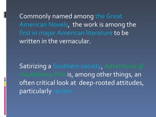 Commonly named among the Great
American Novels, the work is among the
first in major American literature to be
written in the vernacular.


Satirizing a Southern society, Adventures of
Huckleberry Finn is, among other things, an
often critical look at deep-rooted attitudes,
particularly racism.
 