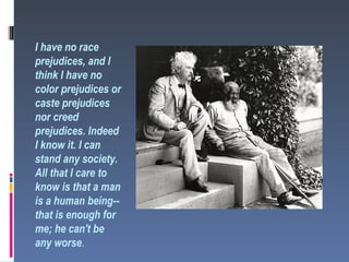 I have no race
prejudices, and I
think I have no
color prejudices or
caste prejudices
nor creed
prejudices. Indeed
I know it. I can
stand any society.
All that I care to
know is that a man
is a human being--
that is enough for
me; he can't be
any worse.
 