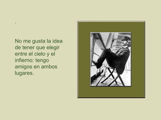 .

No me gusta la idea
de tener que elegir
entre el cielo y el
infierno: tengo
amigos en ambos
lugares.

 