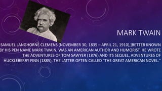 MARK TWAIN 
SAMUEL LANGHORNE CLEMENS (NOVEMBER 30, 1835 – APRIL 21, 1910),]BETTER KNOWN 
BY HIS PEN NAME MARK TWAIN, WAS AN AMERICAN AUTHOR AND HUMORIST. HE WROTE 
THE ADVENTURES OF TOM SAWYER (1876) AND ITS SEQUEL, ADVENTURES OF 
HUCKLEBERRY FINN (1885), THE LATTER OFTEN CALLED "THE GREAT AMERICAN NOVEL." 
 