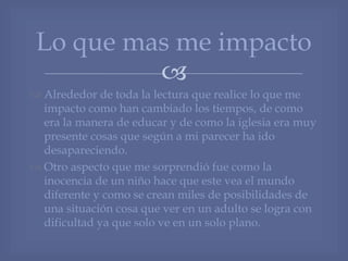
 Alrededor de toda la lectura que realice lo que me
impacto como han cambiado los tiempos, de como
era la manera de educar y de como la iglesia era muy
presente cosas que según a mi parecer ha ido
desapareciendo.
 Otro aspecto que me sorprendió fue como la
inocencia de un niño hace que este vea el mundo
diferente y como se crean miles de posibilidades de
una situación cosa que ver en un adulto se logra con
dificultad ya que solo ve en un solo plano.
Lo que mas me impacto
 