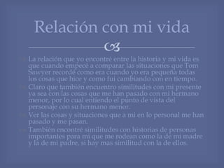 
 La relación que yo encontré entre la historia y mi vida es
que cuando empecé a comparar las situaciones que Tom
Sawyer recordé como era cuando yo era pequeña todas
los cosas que hice y como fui cambiando con en tiempo.
 Claro que también encuentro similitudes con mi presente
ya sea con las cosas que me han pasado con mi hermano
menor, por lo cual entiendo el punto de vista del
personaje con su hermano menor.
 Ver las cosas y situaciones que a mi en lo personal me han
pasado y me pasan.
 También encontré similitudes con historias de personas
importantes para mi que me rodean como la de mi madre
y la de mi padre, si hay mas similitud con la de ellos.
Relación con mi vida
 