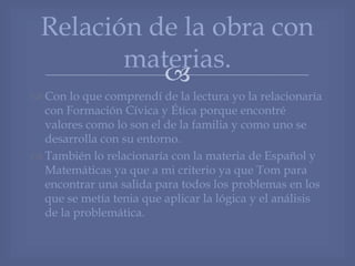 
 Con lo que comprendí de la lectura yo la relacionaría
con Formación Cívica y Ética porque encontré
valores como lo son el de la familia y como uno se
desarrolla con su entorno.
 También lo relacionaría con la materia de Español y
Matemáticas ya que a mi criterio ya que Tom para
encontrar una salida para todos los problemas en los
que se metía tenia que aplicar la lógica y el análisis
de la problemática.
Relación de la obra con
materias.
 