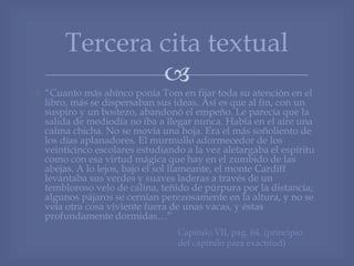 
 “Cuanto más ahínco ponía Tom en fijar toda su atención en el
libro, más se dispersaban sus ideas. Así es que al fin, con un
suspiro y un bostezo, abandonó el empeño. Le parecía que la
salida de mediodía no iba a llegar nunca. Había en el aire una
calma chicha. No se movía una hoja. Era el más soñoliento de
los días aplanadores. El murmullo adormecedor de los
veinticinco escolares estudiando a la vez aletargaba el espíritu
como con esa virtud mágica que hay en el zumbido de las
abejas. A lo lejos, bajo el sol llameante, el monte Cardiff
levantaba sus verdes y suaves laderas a través de un
tembloroso velo de calina, teñido de púrpura por la distancia;
algunos pájaros se cernían perezosamente en la altura, y no se
veía otra cosa viviente fuera de unas vacas, y éstas
profundamente dormidas…”
Tercera cita textual
Capitulo VII, pag. 64. (principio
del capitulo para exactitud)
 