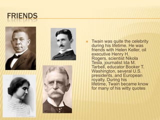 FRIENDS


             Twain was quite the celebrity
              during his lifetime. He was
              friends with Helen Keller, oil
              executive Henry H.
              Rogers, scientist Nikola
              Tesla, journalist Ida M.
              Tarbell, educator Booker T.
              Washington, several U.S.
              presidents, and European
              royalty. During his
              lifetime, Twain became know
              for many of his witty quotes
 