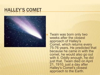 HALLEY’S COMET



                    Twain was born only two
                     weeks after the closest
                     approach of Halley's
                     Comet, which returns every
                     75-76 years. He predicted that
                     because he came in with the
                     comet, he would also go out
                     with it. Oddly enough, he did
                     just that. Twain died on April
                     21, 1910, just a day after
                     Halley's Comet's closest
                     approach to the Earth.
 