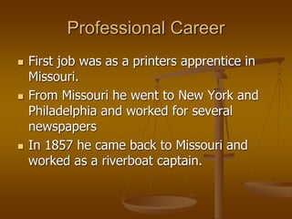 Professional Career
 First job was as a printers apprentice in
Missouri.
 From Missouri he went to New York and
Philadelphia and worked for several
newspapers
 In 1857 he came back to Missouri and
worked as a riverboat captain.
 