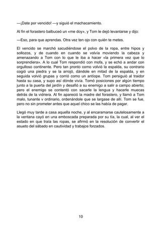 —¡Date por vencido! —y siguió el machacamiento.
Al fin el forastero balbuceó un «me doy», y Tom le dejó levantarse y dijo:
—Eso, para que aprendas. Otra vez ten ojo con quién te metes.
El vencido se marchó sacudiéndose el polvo de la ropa, entre hipos y
sollozos, y de cuando en cuando se volvía moviendo la cabeza y
amenazando a Tom con lo que le iba a hacer «la primera vez que lo
sorprendiera». A lo cual Tom respondió con mofa, y se echó a andar con
orgulloso continente. Pero tan pronto como volvió la espalda, su contrario
cogió una piedra y se la arrojó, dándole en mitad de la espalda, y en
seguida volvió grupas y corrió como un antíope. Tom persiguió al traidor
hasta su casa, y supo así dónde vivía. Tomó posiciones por algún tiempo
junto a la puerta del jardín y desafió a su enemigo a salir a campo abierto;
pero el enemigo se contentó con sacarle la lengua y hacerle muecas
detrás de la vidriera. Al fin apareció la madre del forastero, y llamó a Tom
malo, tunante v ordinario, ordenándole que se largase de allí. Tom se fue,
pero no sin prometer antes que aquel chico se las había de pagar.
Llegó muy tarde a casa aquella noche, y al encaramarse cautelosamente a
la ventana cayó en una emboscada preparada por su tía, la cual, al ver el
estado en que traía las ropas, se afirmó en la resolución de convertir el
asueto del sábado en cautividad y trabajos forzados.
10
 