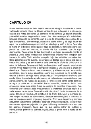 CAPÍTULO XV
Pocos minutos después Tom estaba metido en el agua somera de la barra,
vadeando hacia la ribera de Illinois. Antes de que le llegase a la cintura ya
estaba a la mitad del canal. La corriente no le permitía ya seguir andando,
y se echó a nadar, seguro de sí mismo, las cien varas que aún le faltaban.
Nadaba sesgando la corriente, aun si ésta le arrastraba más abajo de lo
que él esperaba. Sin embargo, alcanzó la costa al fin, y se dejó llevar del
agua por la orilla hasta que encontró un sitio bajo y salió a tierra. Se metió
la mano en el bolsillo: allí seguía el trozo de corteza, y, tranquilo sobre este
punto, se puso en marcha, a través de los bosques, con la ropa
chorreando. Poco antes de las diez llegó a un lugar despejado, frente al
pueblo, y vio la barca fondeada al abrigo de los árboles y del terraplén que
formaba la orilla. Todo estaba tranquilo bajo las estrellas parpadeantes.
Bajó gateando por la cuesta, ojo avizor; se deslizó en el agua, dio tres o
cuatro brazadas y se encaramó al bote que hacía oficio de chinchorro, a
popa de la barca. Se agazapó bajo las bancadas, y allí esperó, recobrando
aliento. Poco después sonó la campana cascada y una voz dio la orden de
desatracar. Transcurrieron unos momentos, y el bote se puso en marcha
remolcado, con la proa alzándose sobre los remolinos de la estela que
dejaba la barca: el viaje había empezado, y Tom pensaba satisfecho que
era la última travesía de aquella noche. Al cabo de un cuarto de hora, que
parecía eterno, las ruedas se pararon, y Tom se echó por la borda del bote
al agua y nadó en la oscuridad hacia la—orilla, tomando tierra unas
cincuenta varas más abajo, fuera de peligro de posibles encuentros. Fue
corriendo por callejas poco frecuentadas, a instantes después llegó a la
valla trasera de su casa. Salvó el obstáculo y trepó hasta la ventana de la
salita, donde se veía luz. Allí estaban la tía Polly, Sid, Mary y la madre de
Joe Harper reunidos en conciliábulo. Estaban sentados junto a la cama, la
cual se interponía entre el grupo y la puerta. Tom fue a la puerta y empezó
a levantar suavemente la falleba; después empujó un poquito, y se produjo
un chirrido; siguió empujando, con gran cuidado y temblando cada vez que
los goznes chirriaban, hasta que vio que podría entrar de rodillas; a
introduciendo primero la cabeza, siguió, poco a poco, con el resto de su
persona.
100
 