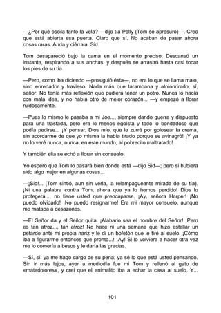—¿Por qué oscila tanto la vela? —dijo tía Polly (Tom se apresuró)—. Creo
que está abierta esa puerta. Claro que sí. No acaban de pasar ahora
cosas raras. Anda y ciérrala, Sid.
Tom desapareció bajo la cama en el momento preciso. Descansó un
instante, respirando a sus anchas, y después se arrastró hasta casi tocar
los pies de su tía.
—Pero, como iba diciendo —prosiguió ésta—, no era lo que se llama malo,
sino enredador y travieso. Nada más que tarambana y atolondrado, sí,
señor. No tenía más reflexión que pudiera tener un potro. Nunca lo hacía
con mala idea, y no había otro de mejor corazón... —y empezó a llorar
ruidosamente.
—Pues lo mismo le pasaba a mi Joe..., siempre dando guerra y dispuesto
para una trastada, pero era lo menos egoísta y todo lo bondadoso que
podía pedirse... ¡Y pensar, Dios mío, que le zurré por golosear la crema,
sin acordarme de que yo misma la había tirado porque se avinagró! ¡Y ya
no lo veré nunca, nunca, en este mundo, al pobrecito maltratado!
Y también ella se echó a llorar sin consuelo.
Yo espero que Tom lo pasará bien donde está —dijo Sid—; pero si hubiera
sido algo mejor en algunas cosas...
—¡Sid!... (Tom sintió, aun sin verla, la relampagueante mirada de su tía).
¡Ni una palabra contra Tom, ahora que ya lo hemos perdido! Dios lo
protegerá..., no tiene usted que preocuparse. ¡Ay, señora Harper! ¡No
puedo olvidarlo! ¡No puedo resignarme! Era mi mayor consuelo, aunque
me mataba a desazones.
—El Señor da y el Señor quita. ¡Alabado sea el nombre del Señor! ¡Pero
es tan atroz..., tan atroz! No hace ni una semana que hizo estallar un
petardo ante mi propia nariz y le di un bofetón que le tiré al suelo. ¡Cómo
iba a figurarme entonces que pronto...! ¡Ay! Si lo volviera a hacer otra vez
me lo comería a besos y le daría las gracias.
—Sí, sí; ya me hago cargo de su pena; ya sé lo que está usted pensando.
Sin ir más lejos, ayer a mediodía fue mi Tom y rellenó al gato de
«matadolores», y creí que el animalito iba a echar la casa al suelo. Y...
101
 