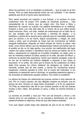 ¡Dios me perdone!, le di un dedalazo al pobrecito..., que ya está en el otro
mundo. Pero ya está descansando ahora de sus cuidados. Y las últimas
palabras que de él oí fueron para reprocharme...
Pero aquel recuerdo era superior a sus fuerzas, y la anciana no pudo
contenerse más. El propio Tom estaba ya haciendo pucheros..., más
compadecido de sí mismo que de ningún otro. Oía llorar a Mary y
balbucear de cuando en cuando una palabra bondadosa en su defensa.
Empezó a tener una más alta idea de sí mismo de la que había tenido
hasta entonces. Pero, con todo, estaba tan enternecido por el dolor de su
tía, que ansiaba salir de su escondrijo y colmarla de alegría... y lo
fantástico y teatral de la escena tenía además para él irresistible atracción;
pero se contuvo y no se movió. Siguió escuchando, y coligió, de unas
cosas y otras, que al principio se creyó que los muchachos se habían
ahogado bañándose; después se había echado de menos la balsa; más
tarde, unos chicos dijeron que los desaparecidos habían prometido que en
el pueblo se iba «a oír algo gordo» muy pronto; los sabihondos del lugar
«ataron los cabos sueltos» y decidieron que los chicos se habían ido en la
balsa y aparecerían en seguida en el pueblo inmediato, río abajo; pero a
eso de mediodía hallaron la balsa varada en la orilla, del lado de Misuri, y
entonces se perdió toda esperanza: tenían que haberse ahogado, pues de
no ser así el hambre los hubiera obligado a regresar a sus casas al
oscurecer, si no antes. Se creía que la busca de los cadáveres no había
dado fruto porque los chicos debieron de ahogarse en medio de la
corriente, puesto que de otra suerte, y siendo los muchachos buenos
nadadores, hubieran ganado la orilla. Era la noche del miércoles: si los
cadáveres no aparecían para el domingo, no quedaba esperanza alguna, y
los funerales se celebrarían aquella mañana. Tom sintió un escalofrío.
La señora de Harper dio sollozando las buenas noches e hizo ademán de
irse. Por un mutuo impulso, las dos afligidas mujeres se echaron una en
brazos de otra, hicieron un largo llanto consolador, y al fin se separaron.
Tía Polly se enterneció más de lo que hubiera querido al dar las buenas
noches a Sid y Mary. Sid gimoteó un poco, y Mary se marchó llorando a
gritos.
La anciana se arrodilló y rezó por Tom con tal emoción y fervor y tan
intenso amor en sus palabras y en su cascada y temblorosa voz, que ya
estaba él bañado en lágrimas, antes de que ella hubiera acabado.
Tuvo que seguir quieto largo rato después de que la tía se metió en la
102
 