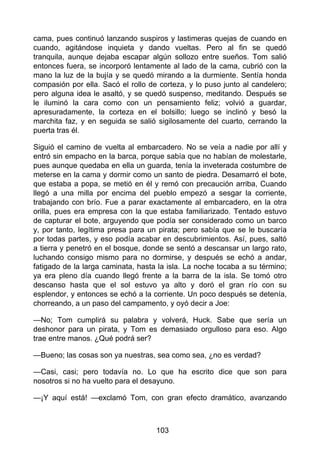 cama, pues continuó lanzando suspiros y lastimeras quejas de cuando en
cuando, agitándose inquieta y dando vueltas. Pero al fin se quedó
tranquila, aunque dejaba escapar algún sollozo entre sueños. Tom salió
entonces fuera, se incorporó lentamente al lado de la cama, cubrió con la
mano la luz de la bujía y se quedó mirando a la durmiente. Sentía honda
compasión por ella. Sacó el rollo de corteza, y lo puso junto al candelero;
pero alguna idea le asaltó, y se quedó suspenso, meditando. Después se
le iluminó la cara como con un pensamiento feliz; volvió a guardar,
apresuradamente, la corteza en el bolsillo; luego se inclinó y besó la
marchita faz, y en seguida se salió sigilosamente del cuarto, cerrando la
puerta tras él.
Siguió el camino de vuelta al embarcadero. No se veía a nadie por allí y
entró sin empacho en la barca, porque sabía que no habían de molestarle,
pues aunque quedaba en ella un guarda, tenía la inveterada costumbre de
meterse en la cama y dormir como un santo de piedra. Desamarró el bote,
que estaba a popa, se metió en él y remó con precaución arriba, Cuando
llegó a una milla por encima del pueblo empezó a sesgar la corriente,
trabajando con brío. Fue a parar exactamente al embarcadero, en la otra
orilla, pues era empresa con la que estaba familiarizado. Tentado estuvo
de capturar el bote, arguyendo que podía ser considerado como un barco
y, por tanto, legítima presa para un pirata; pero sabía que se le buscaría
por todas partes, y eso podía acabar en descubrimientos. Así, pues, saltó
a tierra y penetró en el bosque, donde se sentó a descansar un largo rato,
luchando consigo mismo para no dormirse, y después se echó a andar,
fatigado de la larga caminata, hasta la isla. La noche tocaba a su término;
ya era pleno día cuando llegó frente a la barra de la isla. Se tomó otro
descanso hasta que el sol estuvo ya alto y doró el gran río con su
esplendor, y entonces se echó a la corriente. Un poco después se detenía,
chorreando, a un paso del campamento, y oyó decir a Joe:
—No; Tom cumplirá su palabra y volverá, Huck. Sabe que sería un
deshonor para un pirata, y Tom es demasiado orgulloso para eso. Algo
trae entre manos. ¿Qué podrá ser?
—Bueno; las cosas son ya nuestras, sea como sea, ¿no es verdad?
—Casi, casi; pero todavía no. Lo que ha escrito dice que son para
nosotros si no ha vuelto para el desayuno.
—¡Y aquí está! —exclamó Tom, con gran efecto dramático, avanzando
103
 