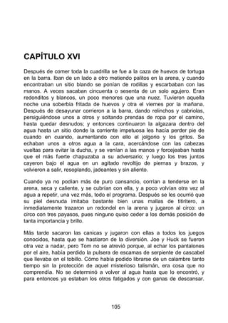 CAPÍTULO XVI
Después de comer toda la cuadrilla se fue a la caza de huevos de tortuga
en la barra. Iban de un lado a otro metiendo palitos en la arena, y cuando
encontraban un sitio blando se ponían de rodillas y escarbaban con las
manos. A veces sacaban cincuenta o sesenta de un solo agujero. Eran
redonditos y blancos, un poco menores que una nuez. Tuvieron aquella
noche una soberbia fritada de huevos y otra el viernes por la mañana.
Después de desayunar corrieron a la barra, dando relinchos y cabriolas,
persiguiéndose unos a otros y soltando prendas de ropa por el camino,
hasta quedar desnudos; y entonces continuaron la algazara dentro del
agua hasta un sitio donde la corriente impetuosa les hacía perder pie de
cuando en cuando, aumentando con ello el jolgorio y los gritos. Se
echaban unos a otros agua a la cara, acercándose con las cabezas
vueltas para evitar la ducha, y se venían a las manos y forcejeaban hasta
que el más fuerte chapuzaba a su adversario; y luego los tres juntos
cayeron bajo el agua en un agitado revoltijo de piernas y brazos, y
volvieron a salir, resoplando, jadeantes y sin aliento.
Cuando ya no podían más de puro cansancio, corrían a tenderse en la
arena, seca y caliente, y se cubrían con ella, y a poco volvían otra vez al
agua a repetir, una vez más, todo el programa. Después se les ocurrió que
su piel desnuda imitaba bastante bien unas mallas de titiritero, a
inmediatamente trazaron un redondel en la arena y jugaron al circo: un
circo con tres payasos, pues ninguno quiso ceder a los demás posición de
tanta importancia y brillo.
Más tarde sacaron las canicas y jugaron con ellas a todos los juegos
conocidos, hasta que se hastiaron de la diversión. Joe y Huck se fueron
otra vez a nadar, pero Tom no se atrevió porque, al echar los pantalones
por el aire, había perdido la pulsera de escamas de serpiente de cascabel
que llevaba en el tobillo. Cómo había podido librarse de un calambre tanto
tiempo sin la protección de aquel misterioso talismán, era cosa que no
comprendía. No se determinó a volver al agua hasta que lo encontró, y
para entonces ya estaban los otros fatigados y con ganas de descansar.
105
 