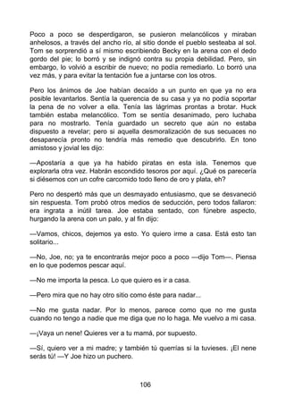 Poco a poco se desperdigaron, se pusieron melancólicos y miraban
anhelosos, a través del ancho río, al sitio donde el pueblo sesteaba al sol.
Tom se sorprendió a sí mismo escribiendo Becky en la arena con el dedo
gordo del pie; lo borró y se indignó contra su propia debilidad. Pero, sin
embargo, lo volvió a escribir de nuevo; no podía remediarlo. Lo borró una
vez más, y para evitar la tentación fue a juntarse con los otros.
Pero los ánimos de Joe habían decaído a un punto en que ya no era
posible levantarlos. Sentía la querencia de su casa y ya no podía soportar
la pena de no volver a ella. Tenía las lágrimas prontas a brotar. Huck
también estaba melancólico. Tom se sentía desanimado, pero luchaba
para no mostrarlo. Tenía guardado un secreto que aún no estaba
dispuesto a revelar; pero si aquella desmoralización de sus secuaces no
desaparecía pronto no tendría más remedio que descubrirlo. En tono
amistoso y jovial les dijo:
—Apostaría a que ya ha habido piratas en esta isla. Tenemos que
explorarla otra vez. Habrán escondido tesoros por aquí. ¿Qué os parecería
si diésemos con un cofre carcomido todo lleno de oro y plata, eh?
Pero no despertó más que un desmayado entusiasmo, que se desvaneció
sin respuesta. Tom probó otros medios de seducción, pero todos fallaron:
era ingrata a inútil tarea. Joe estaba sentado, con fúnebre aspecto,
hurgando la arena con un palo, y al fin dijo:
—Vamos, chicos, dejemos ya esto. Yo quiero irme a casa. Está esto tan
solitario...
—No, Joe, no; ya te encontrarás mejor poco a poco —dijo Tom—. Piensa
en lo que podemos pescar aquí.
—No me importa la pesca. Lo que quiero es ir a casa.
—Pero mira que no hay otro sitio como éste para nadar...
—No me gusta nadar. Por lo menos, parece como que no me gusta
cuando no tengo a nadie que me diga que no lo haga. Me vuelvo a mi casa.
—¡Vaya un nene! Quieres ver a tu mamá, por supuesto.
—Sí, quiero ver a mi madre; y también tú querrías si la tuvieses. ¡El nene
serás tú! —Y Joe hizo un puchero.
106
 