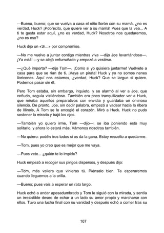 —Bueno, bueno; que se vuelva a casa el niño llorón con su mamá, ¿no es
verdad, Huck? ¡Pobrecito, que quiere ver a su mamá! Pues que la vea... A
ti te gusta estar aquí, ¿no es verdad, Huck? Nosotros nos quedaremos,
¿no es eso?
Huck dijo un «Sí...» por compromiso.
—No me vuelvo a juntar contigo mientras viva —dijo Joe levantándose—.
¡Ya está! —y se alejó enfurruñado y empezó a vestirse.
—¿Qué importa? —dijo Tom—. ¡Como si yo quisiera juntarme! Vuélvete a
casa para que se rían de ti. ¡Vaya un pirata! Huck y yo no somos nenes
lloricones. Aquí nos estamos, ¿verdad, Huck? Que se largue si quiere.
Podemos pasar sin él.
Pero Tom estaba, sin embargo, inquieto, y se alarmó al ver a Joe, que
ceñudo, seguía vistiéndose. También era poco tranquilizador ver a Huck,
que miraba aquellos preparativos con envidia y guardaba un ominoso
silencio. De pronto, Joe, sin dedir palabra, empezó a vadear hacia la ribera
de Illinois, A Tom se le encogió el corazón. Miró a Huck. Huck no pudo
sostener la mirada y bajó los ojos.
—También yo quiero irme, Tom —dijo—; se iba poniendo esto muy
solitario, y ahora lo estará más. Vámonos nosotros también.
—No quiero: podéis iros todos si os da la gana. Estoy resuelto a quedarme.
—Tom, pues yo creo que es mejor que me vaya.
—Pues vete... ¿quién te lo impide?
Huck empezó a recoger sus pingos dispersos, y después dijo:
—Tom, más valiera que vinieras tú. Piénsalo bien. Te esperaremos
cuando lleguemos a la orilla.
—Bueno; pues vais a esperar un rato largo.
Huck echó a andar apesadumbrado y Tom le siguió con la mirada, y sentía
un irresistible deseo de echar a un lado su amor propio y marcharse con
ellos. Tuvo una lucha final con su vanidad y después echó a comer tras su
107
 