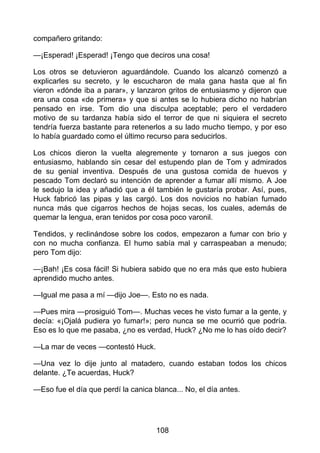 compañero gritando:
—¡Esperad! ¡Esperad! ¡Tengo que deciros una cosa!
Los otros se detuvieron aguardándole. Cuando los alcanzó comenzó a
explicarles su secreto, y le escucharon de mala gana hasta que al fin
vieron «dónde iba a parar», y lanzaron gritos de entusiasmo y dijeron que
era una cosa «de primera» y que si antes se lo hubiera dicho no habrían
pensado en irse. Tom dio una disculpa aceptable; pero el verdadero
motivo de su tardanza había sido el terror de que ni siquiera el secreto
tendría fuerza bastante para retenerlos a su lado mucho tiempo, y por eso
lo había guardado como el último recurso para seducirlos.
Los chicos dieron la vuelta alegremente y tornaron a sus juegos con
entusiasmo, hablando sin cesar del estupendo plan de Tom y admirados
de su genial inventiva. Después de una gustosa comida de huevos y
pescado Tom declaró su intención de aprender a fumar allí mismo. A Joe
le sedujo la idea y añadió que a él también le gustaría probar. Así, pues,
Huck fabricó las pipas y las cargó. Los dos novicios no habían fumado
nunca más que cigarros hechos de hojas secas, los cuales, además de
quemar la lengua, eran tenidos por cosa poco varonil.
Tendidos, y reclinándose sobre los codos, empezaron a fumar con brio y
con no mucha confianza. El humo sabía mal y carraspeaban a menudo;
pero Tom dijo:
—¡Bah! ¡Es cosa fácil! Si hubiera sabido que no era más que esto hubiera
aprendido mucho antes.
—Igual me pasa a mí —dijo Joe—. Esto no es nada.
—Pues mira —prosiguió Tom—. Muchas veces he visto fumar a la gente, y
decía: «¡Ojalá pudiera yo fumar!»; pero nunca se me ocurrió que podría.
Eso es lo que me pasaba, ¿no es verdad, Huck? ¿No me lo has oído decir?
—La mar de veces —contestó Huck.
—Una vez lo dije junto al matadero, cuando estaban todos los chicos
delante. ¿Te acuerdas, Huck?
—Eso fue el día que perdí la canica blanca... No, el día antes.
108
 