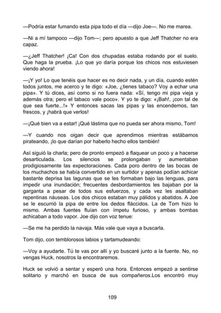 —Podría estar fumando esta pipa todo el día —dijo Joe—. No me marea.
—Ni a mí tampoco —dijo Tom—; pero apuesto a que Jeff Thatcher no era
capaz.
—¿Jeff Thatcher! ¡Ca! Con dos chupadas estaba rodando por el suelo.
Que haga la prueba. ¡Lo que yo daría porque los chicos nos estuviesen
viendo ahora!
—¡Y yo! Lo que tenéis que hacer es no decir nada, y un día, cuando estén
todos juntos, me acerco y te digo: «Joe, ¿tienes tabaco? Voy a echar una
pipa». Y tú dices, así como si no fuera nada: «Sí, tengo mi pipa vieja y
además otra; pero el tabaco vale poco». Y yo te digo: «¡Bah!, ¡con tal de
que sea fuerte...!» Y entonces sacas las pipas y las encendemos, tan
frescos, y ¡habrá que verlos!
—¡Qué bien va a estar! ¡Qué lástima que no pueda ser ahora mismo, Tom!
—Y cuando nos oigan decir que aprendimos mientras estábamos
pirateando, ¡lo que darían por haberlo hecho ellos también!
Así siguió la charla; pero de pronto empezó a flaquear un poco y a hacerse
desarticulada. Los silencios se prolongaban y aumentaban
prodigiosamente las expectoraciones. Cada poro dentro de las bocas de
los muchachos se había convertido en un surtidor y apenas podían achicar
bastante deprisa las lagunas que se les formaban bajo las lenguas, para
impedir una inundación; frecuentes desbordamientos les bajaban por la
garganta a pesar de todos sus esfuerzos, y cada vez les asaltaban
repentinas náuseas. Los dos chicos estaban muy pálidos y abatidos. A Joe
se le escurrió la pipa de entre los dedos fláccidos. La de Tom hizo lo
mismo. Ambas fuentes fluían con ímpetu furioso, y ambas bombas
achicaban a todo vapor. Joe dijo con voz tenue:
—Se me ha perdido la navaja. Más vale que vaya a buscarla.
Tom dijo, con temblorosos labios y tartamudeando:
—Voy a ayudarte. Tú te vas por allí y yo buscaré junto a la fuente. No, no
vengas Huck, nosotros la encontraremos.
Huck se volvió a sentar y esperó una hora. Entonces empezó a sentirse
solitario y marchó en busca de sus compañeros.Los encontró muy
109
 