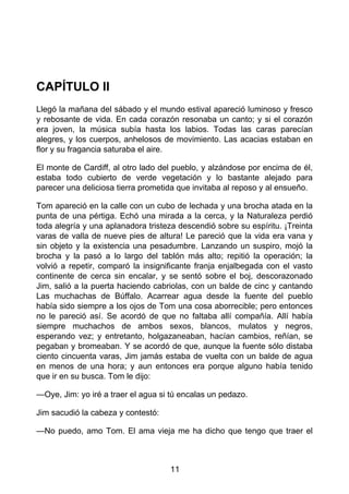CAPÍTULO II
Llegó la mañana del sábado y el mundo estival apareció luminoso y fresco
y rebosante de vida. En cada corazón resonaba un canto; y si el corazón
era joven, la música subía hasta los labios. Todas las caras parecían
alegres, y los cuerpos, anhelosos de movimiento. Las acacias estaban en
flor y su fragancia saturaba el aire.
El monte de Cardiff, al otro lado del pueblo, y alzándose por encima de él,
estaba todo cubierto de verde vegetación y lo bastante alejado para
parecer una deliciosa tierra prometida que invitaba al reposo y al ensueño.
Tom apareció en la calle con un cubo de lechada y una brocha atada en la
punta de una pértiga. Echó una mirada a la cerca, y la Naturaleza perdió
toda alegría y una aplanadora tristeza descendió sobre su espíritu. ¡Treinta
varas de valla de nueve pies de altura! Le pareció que la vida era vana y
sin objeto y la existencia una pesadumbre. Lanzando un suspiro, mojó la
brocha y la pasó a lo largo del tablón más alto; repitió la operación; la
volvió a repetir, comparó la insignificante franja enjalbegada con el vasto
continente de cerca sin encalar, y se sentó sobre el boj, descorazonado
Jim, salió a la puerta haciendo cabriolas, con un balde de cinc y cantando
Las muchachas de Búffalo. Acarrear agua desde la fuente del pueblo
había sido siempre a los ojos de Tom una cosa aborrecible; pero entonces
no le pareció así. Se acordó de que no faltaba allí compañía. Allí había
siempre muchachos de ambos sexos, blancos, mulatos y negros,
esperando vez; y entretanto, holgazaneaban, hacían cambios, reñían, se
pegaban y bromeaban. Y se acordó de que, aunque la fuente sólo distaba
ciento cincuenta varas, Jim jamás estaba de vuelta con un balde de agua
en menos de una hora; y aun entonces era porque alguno había tenido
que ir en su busca. Tom le dijo:
—Oye, Jim: yo iré a traer el agua si tú encalas un pedazo.
Jim sacudió la cabeza y contestó:
—No puedo, amo Tom. El ama vieja me ha dicho que tengo que traer el
11
 