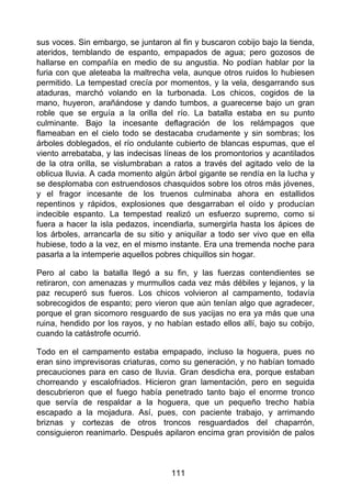sus voces. Sin embargo, se juntaron al fin y buscaron cobijo bajo la tienda,
ateridos, temblando de espanto, empapados de agua; pero gozosos de
hallarse en compañía en medio de su angustia. No podían hablar por la
furia con que aleteaba la maltrecha vela, aunque otros ruidos lo hubiesen
permitido. La tempestad crecía por momentos, y la vela, desgarrando sus
ataduras, marchó volando en la turbonada. Los chicos, cogidos de la
mano, huyeron, arañándose y dando tumbos, a guarecerse bajo un gran
roble que se erguía a la orilla del río. La batalla estaba en su punto
culminante. Bajo la incesante deflagración de los relámpagos que
flameaban en el cielo todo se destacaba crudamente y sin sombras; los
árboles doblegados, el río ondulante cubierto de blancas espumas, que el
viento arrebataba, y las indecisas líneas de los promontorios y acantilados
de la otra orilla, se vislumbraban a ratos a través del agitado velo de la
oblicua lluvia. A cada momento algún árbol gigante se rendía en la lucha y
se desplomaba con estruendosos chasquidos sobre los otros más jóvenes,
y el fragor incesante de los truenos culminaba ahora en estallidos
repentinos y rápidos, explosiones que desgarraban el oído y producían
indecible espanto. La tempestad realizó un esfuerzo supremo, como si
fuera a hacer la isla pedazos, incendiarla, sumergirla hasta los ápices de
los árboles, arrancarla de su sitio y aniquilar a todo ser vivo que en ella
hubiese, todo a la vez, en el mismo instante. Era una tremenda noche para
pasarla a la intemperie aquellos pobres chiquillos sin hogar.
Pero al cabo la batalla llegó a su fin, y las fuerzas contendientes se
retiraron, con amenazas y murmullos cada vez más débiles y lejanos, y la
paz recuperó sus fueros. Los chicos volvieron al campamento, todavía
sobrecogidos de espanto; pero vieron que aún tenían algo que agradecer,
porque el gran sicomoro resguardo de sus yacijas no era ya más que una
ruina, hendido por los rayos, y no habían estado ellos allí, bajo su cobijo,
cuando la catástrofe ocurrió.
Todo en el campamento estaba empapado, incluso la hoguera, pues no
eran sino imprevisoras criaturas, como su generación, y no habían tomado
precauciones para en caso de lluvia. Gran desdicha era, porque estaban
chorreando y escalofriados. Hicieron gran lamentación, pero en seguida
descubrieron que el fuego había penetrado tanto bajo el enorme tronco
que servía de respaldar a la hoguera, que un pequeño trecho había
escapado a la mojadura. Así, pues, con paciente trabajo, y arrimando
briznas y cortezas de otros troncos resguardados del chaparrón,
consiguieron reanimarlo. Después apilaron encima gran provisión de palos
111
 