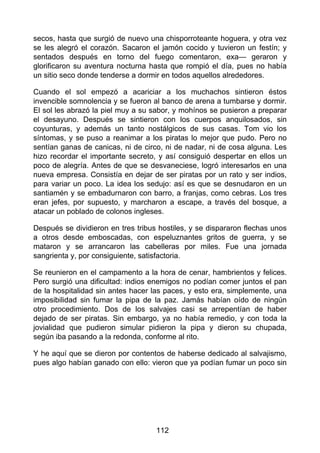secos, hasta que surgió de nuevo una chisporroteante hoguera, y otra vez
se les alegró el corazón. Sacaron el jamón cocido y tuvieron un festín; y
sentados después en torno del fuego comentaron, exa— geraron y
glorificaron su aventura nocturna hasta que rompió el día, pues no había
un sitio seco donde tenderse a dormir en todos aquellos alrededores.
Cuando el sol empezó a acariciar a los muchachos sintieron éstos
invencible somnolencia y se fueron al banco de arena a tumbarse y dormir.
El sol les abrazó la piel muy a su sabor, y mohínos se pusieron a preparar
el desayuno. Después se sintieron con los cuerpos anquilosados, sin
coyunturas, y además un tanto nostálgicos de sus casas. Tom vio los
síntomas, y se puso a reanimar a los piratas lo mejor que pudo. Pero no
sentían ganas de canicas, ni de circo, ni de nadar, ni de cosa alguna. Les
hizo recordar el importante secreto, y así consiguió despertar en ellos un
poco de alegría. Antes de que se desvaneciese, logró interesarlos en una
nueva empresa. Consistía en dejar de ser piratas por un rato y ser indios,
para variar un poco. La idea los sedujo: así es que se desnudaron en un
santiamén y se embadurnaron con barro, a franjas, como cebras. Los tres
eran jefes, por supuesto, y marcharon a escape, a través del bosque, a
atacar un poblado de colonos ingleses.
Después se dividieron en tres tribus hostiles, y se dispararon flechas unos
a otros desde emboscadas, con espeluznantes gritos de guerra, y se
mataron y se arrancaron las cabelleras por miles. Fue una jornada
sangrienta y, por consiguiente, satisfactoria.
Se reunieron en el campamento a la hora de cenar, hambrientos y felices.
Pero surgió una dificultad: indios enemigos no podían comer juntos el pan
de la hospitalidad sin antes hacer las paces, y esto era, simplemente, una
imposibilidad sin fumar la pipa de la paz. Jamás habían oído de ningún
otro procedimiento. Dos de los salvajes casi se arrepentían de haber
dejado de ser piratas. Sin embargo, ya no había remedio, y con toda la
jovialidad que pudieron simular pidieron la pipa y dieron su chupada,
según iba pasando a la redonda, conforme al rito.
Y he aquí que se dieron por contentos de haberse dedicado al salvajismo,
pues algo habían ganado con ello: vieron que ya podían fumar un poco sin
112
 