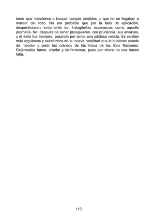 tener que marcharse a buscar navajas perdidas, y que no se llegaban a
marear del todo. No era probable que por la falta de aplicación,
desperdiciasen tontamente tan halagüeñas esperanzas como aquello
prometía. No; después de cenar prosiguieron, con prudencia, sus ensayos,
y el éxito fue lisonjero, pasando por tanto, una jubilosa velada. Se sentían
más orgullosos y satisfechos de su nueva habilidad que lo hubieran estado
de mondar y pelar los cráneos de las tribus de las Seis Naciones.
Dejémoslos fumar, charlar y fanfarronear, pues por ahora no nos hacen
falta.
113
 