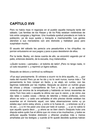 CAPÍTULO XVII
Pero no había risas ni regocijos en el pueblo aquella tranquila tarde del
sábado. Las familias de los Harper y de tía Polly estaban vistiéndose de
luto entre congojas y lágrimas. Una inusitada quietud prevalecía en toda la
población, ya de suyo quieta y tranquila a machamartillo. Las gentes
atendían a sus menesteres con aire distraído y hablaban poco pero
suspiraban mucho.
El asueto del sábado les parecía una pesadumbre a los chiquillos: no
ponían entusiasmo en sus juegos y poco a poco desistieron de ellos.
Por la tarde, Becky, sin darse cuenta de ello, se encontró vagando por el
patio, entonces desierto, de la escuela, muy melancólica.
«¡Quién tuviera —pensaba— el boliche de latón! ¡Pero no tengo nada, ni
un solo recuerdo! », y reprimió un ligero sollozo.
Después se detuvo y continuó su soliloquio:
«Fue aquí precisamente. Si volviera a ocurrir no le diría aquello, no..., ¡por
nada del mundo! Pero ya se ha ido y no lo veré nunca, nunca más.» Tal
pensamiento la hizo romper en llanto, y se alejó, sin rumbo, con las
lágrimas rodándole por las mejillas. Después se acercó un nutrido grupo
de chicos y chicas —compañeros de Tom y de Joe— y se quedaron
mirando por encima de la empalizada y hablando en tonos reverentes de
cómo Tom hizo esto o aquello la última vez que lo vieron, y de cómo Joe
dijo tales o cuales cosas —llenas de latentes y tristes profecías, como
ahora se veía—; y cada uno señalaba el sitio preciso donde estaban los
ausentes en el momento aquel, con tales observaciones como «y yo
estaba aquí como estoy ahora, y como si tú fueras él... y entonces va él y
ríe así..., y a mí me pasó una cosa por todo el cuerpo .... y yo no sabía lo
que aquello quería decir..., ¡y ahora se ve bien claro!» Después hubo una
disputa sobre quién fue el último que vio vivos a los muchachos, y todos se
atribuían aquella fúnebre distinción y ofrecían pruebas más o menos
amañadas por los testigos; y cuando al fin quedó decidido quiénes habían
114
 