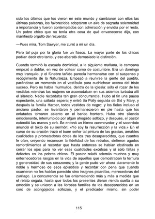 sido los últimos que los vieron en este mundo y cambiaron con ellos las
últimas palabras, los favorecidos adoptaron un aire de sagrada solemnidad
a importancia y fueron contemplados con admiración y envidia por el resto.
Un pobre chico que no tenía otra cosa de qué envanecerse dijo, con
manifiesto orgullo del recuerdo:
—Pues mira, Tom Sawyer, me zurró a mí un día.
Pero tal puja por la gloria fue un fiasco. La mayor parte de los chicos
podían decir otro tanto, y eso abarató demasiado la distinción.
Cuando terminó la escuela dominical, a la siguiente mañana, la campana
empezó a doblar, en vez de voltear como de costumbre. Era un domingo
muy tranquilo, y el fúnebre tañido parecía hermanarse con el suspenso y
recogimiento de la Naturaleza. Empezó a reunirse la gente del pueblo,
parándose un momento en el vestíbulo para cuchichear acerca del triste
suceso. Pero no había murmullos, dentro de la iglesia: sólo el rozar de los
vestidos mientras las mujeres se acomodaban en sus asientos turbaba allí
el silencio. Nadie recordaba tan gran concurrencia. Hubo al fin una pausa
expectante, una callada espera; y entró tía Polly seguida de Sid y Mary, y
después la familia Harper, todos vestidos de negro; y los fieles incluso el
anciano pastor, se levantaron y permanecieron en pie hasta que los
enlutados tomaron asiento en el banco frontero. Hubo otro silencio
emocionante, interrumpido por algún ahogado sollozo, y después, el pastor
extendió las manos y oró. Se entonó un himno conmovedor y el sacerdote
anunció el texto de su sermón: «Yo soy la resurrección y la vida.» En el
curso de su oración trazó el buen señor tal pintura de las gracias, amables
cualidades y prometedoras dotes de los tres desaparecidos, que cuantos
le oían, creyendo reconocer la fidelidad de los retratos, sintieron agudos
remordimientos al recordar que hasta entonces se habían obstinado en
cerrar los ojos para no ver esas cualidades excelsas y sí sólo faltas y
defectos en los pobres chicos. El pastor relató además muchos y muy
enternecedores rasgos en la vida de aquellos que demostraban la ternura
y generosidad de sus corazones; y la gente pudo ver ahora claramente lo
noble y hermoso de esos episodios y recordar con pena que cuando
ocurrieron no les habían parecido sino insignes picardías, merecedoras del
zurriago. La concurrencia se fue enterneciendo más y más a medida que
el relato seguía, hasta que todos los presentes dieron rienda suelta a su
emoción y se unieron a las llorosas familias de los desaparecidos en un
coro de acongojados sollozos, y el predicador mismo, sin poder
115
 
