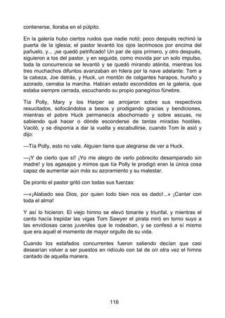 contenerse, lloraba en el púlpito.
En la galería hubo ciertos ruidos que nadie notó; poco después rechinó la
puerta de la iglesia; el pastor levantó los ojos lacrimosos por encima del
pañuelo, y... ¡se quedó petrificado! Un par de ojos primero, y otro después,
siguieron a los del pastor, y en seguida, como movida por un solo impulso,
toda la concurrencia se levantó y se quedó mirando atónita, mientras los
tres muchachos difuntos avanzaban en hilera por la nave adelante: Tom a
la cabeza, Joe detrás, y Huck, un montón de colgantes harapos, huraño y
azorado, cerraba la marcha. Habían estado escondidos en la galería, que
estaba siempre cerrada, escuchando su propio panegírico fúnebre.
Tía Polly, Mary y los Harper se arrojaron sobre sus respectivos
resucitados, sofocándolos a besos y prodigando gracias y bendiciones,
mientras el pobre Huck permanecía abochornado y sobre ascuas, no
sabiendo qué hacer o dónde esconderse de tantas miradas hostiles.
Vaciló, y se disponía a dar la vuelta y escabullirse, cuando Tom le asió y
dijo:
—Tía Polly, esto no vale. Alguien tiene que alegrarse de ver a Huck.
—¡Y de cierto que sí! ¡Yo me alegro de verlo pobrecito desamparado sin
madre! y los agasajos y mimos que tía Polly le prodigó eran la única cosa
capaz de aumentar aún más su azoramiento y su malestar.
De pronto el pastor gritó con todas sus fuerzas:
—«¡Alabado sea Dios, por quien todo bien nos es dado!...» ¡Cantar con
toda el alma!
Y así lo hicieron. El viejo himno se elevó tonante y triunfal, y mientras el
canto hacía trepidar las vigas Tom Sawyer el pirata miró en torno suyo a
las envidiosas caras juveniles que le rodeaban, y se confesó a sí mismo
que era aquél el momento de mayor orgullo de su vida.
Cuando los estafados concurrentes fueron saliendo decían que casi
desearían volver a ser puestos en ridículo con tal de oír otra vez el himno
cantado de aquella manera.
116
 
