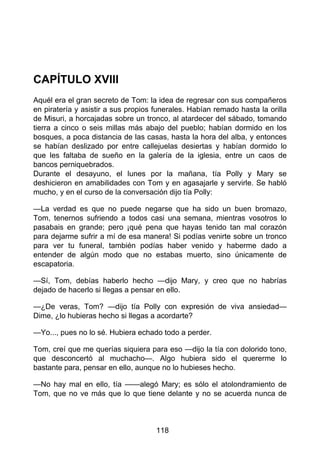 CAPÍTULO XVIII
Aquél era el gran secreto de Tom: la idea de regresar con sus compañeros
en piratería y asistir a sus propios funerales. Habían remado hasta la orilla
de Misuri, a horcajadas sobre un tronco, al atardecer del sábado, tomando
tierra a cinco o seis millas más abajo del pueblo; habían dormido en los
bosques, a poca distancia de las casas, hasta la hora del alba, y entonces
se habían deslizado por entre callejuelas desiertas y habían dormido lo
que les faltaba de sueño en la galería de la iglesia, entre un caos de
bancos perniquebrados.
Durante el desayuno, el lunes por la mañana, tía Polly y Mary se
deshicieron en amabilidades con Tom y en agasajarle y servirle. Se habló
mucho, y en el curso de la conversación dijo tía Polly:
—La verdad es que no puede negarse que ha sido un buen bromazo,
Tom, tenernos sufriendo a todos casi una semana, mientras vosotros lo
pasabais en grande; pero ¡qué pena que hayas tenido tan mal corazón
para dejarme sufrir a mí de esa manera! Si podías venirte sobre un tronco
para ver tu funeral, también podías haber venido y haberme dado a
entender de algún modo que no estabas muerto, sino únicamente de
escapatoria.
—Sí, Tom, debías haberlo hecho —dijo Mary, y creo que no habrías
dejado de hacerlo si llegas a pensar en ello.
—¿De veras, Tom? —dijo tía Polly con expresión de viva ansiedad—
Dime, ¿lo hubieras hecho si llegas a acordarte?
—Yo..., pues no lo sé. Hubiera echado todo a perder.
Tom, creí que me querías siquiera para eso —dijo la tía con dolorido tono,
que desconcertó al muchacho—. Algo hubiera sido el quererme lo
bastante para, pensar en ello, aunque no lo hubieses hecho.
—No hay mal en ello, tía ——alegó Mary; es sólo el atolondramiento de
Tom, que no ve más que lo que tiene delante y no se acuerda nunca de
118
 
