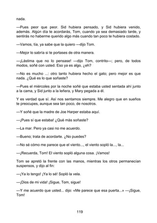 nada.
—Pues peor que peor. Sid hubiera pensado, y Sid hubiera venido,
además. Algún día te acordarás, Tom, cuando ya sea demasiado tarde, y
sentirás no haberme querido algo más cuando tan poco te hubiera costado.
—Vamos, tía, ya sabe que la quiero —dijo Tom.
—Mejor lo sabría si te portases de otra manera.
—¡Lástima que no lo pensase! —dijo Tom, contrito—; pero, de todos
modos, soñé con usted. Eso ya es algo, ¿eh?
—No es mucho ...: otro tanto hubiera hecho el gato; pero mejor es que
nada. ¿Qué es lo que soñaste?
—Pues el miércoles por la noche soñé que estaba usted sentada ahí junto
a la cama, y Sid junto a la leñera, y Mary pegada a él.
Y es verdad que sí. Así nos sentamos siempre. Me alegro que en sueños
te preocupes, aunque sea tan poco, de nosotros.
—Y soñé que la madre de Joe Harper estaba aquí.
—¡Pues sí que estaba! ¿Qué más soñaste?
—La mar. Pero ya casi no me acuerdo.
—Bueno; trata de acordarte. ¿No puedes?
—No sé cómo me parece que el viento..., el viento sopló la..., la...
—¡Recuerda, Tom! El viento sopló alguna cosa. ¡Vamos!
Tom se apretó la frente con las manos, mientras los otros permanecían
suspensos, y dijo al fin:
—¡Ya lo tengo! ¡Ya lo sé! Sopló la vela.
—¡Dios de mi vida! ¡Sigue, Tom, sigue!
—Y me acuerdo que usted... dijo: «Me parece que esa puerta...» —¡Sigue,
Tom!
119
 