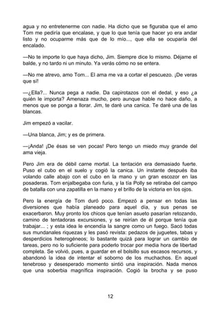 agua y no entretenerme con nadie. Ha dicho que se figuraba que el amo
Tom me pediría que encalase, y que lo que tenía que hacer yo era andar
listo y no ocuparme más que de lo mío..., que ella se ocuparía del
encalado.
—No te importe lo que haya dicho, Jim. Siempre dice lo mismo. Déjame el
balde, y no tardo ni un minuto. Ya verás cómo no se entera.
—No me atrevo, amo Tom... El ama me va a cortar el pescuezo. ¡De veras
que sí!
—¿Ella?... Nunca pega a nadie. Da capirotazos con el dedal, y eso ¿a
quién le importa? Amenaza mucho, pero aunque hable no hace daño, a
menos que se ponga a llorar. Jim, te daré una canica. Te daré una de las
blancas.
Jim empezó a vacilar.
—Una blanca, Jim; y es de primera.
—¡Anda! ¡De ésas se ven pocas! Pero tengo un miedo muy grande del
ama vieja.
Pero Jim era de débil carne mortal. La tentación era demasiado fuerte.
Puso el cubo en el suelo y cogió la canica. Un instante después iba
volando calle abajo con el cubo en la mano y un gran escozor en las
posaderas. Tom enjalbegaba con furia, y la tía Polly se retiraba del campo
de batalla con una zapatilla en la mano y el brillo de la victoria en los ojos.
Pero la energía de Tom duró poco. Empezó a pensar en todas las
diversiones que había planeado para aquel día, y sus penas se
exacerbaron. Muy pronto los chicos que tenían asueto pasarían retozando,
camino de tentadoras excursiones, y se reirían de él porque tenía que
trabajar... ; y esta idea le encendía la sangre como un fuego. Sacó todas
sus mundanales riquezas y les pasó revista: pedazos de juguetes, tabas y
desperdicios heterogéneos; lo bastante quizá para lograr un cambio de
tareas, pero no lo suficiente para poderlo trocar por media hora de libertad
completa. Se volvió, pues, a guardar en el bolsillo sus escasos recursos, y
abandonó la idea de intentar el soborno de los muchachos. En aquel
tenebroso y desesperado momento sintió una inspiración. Nada menos
que una soberbia magnífica inspiración. Cogió la brocha y se puso
12
 